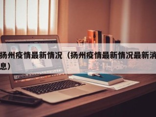 扬州疫情最新情况（扬州疫情最新情况最新消息）