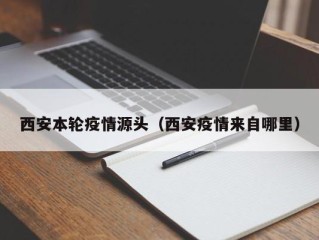 西安本轮疫情源头（西安疫情来自哪里）